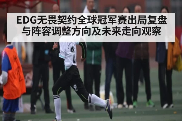 EDG无畏契约全球冠军赛出局复盘与阵容调整方向及未来走向观察